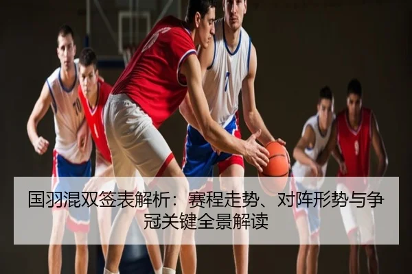 国羽混双签表解析：赛程走势、对阵形势与争冠关键全景解读