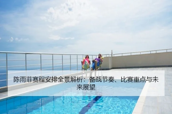 陈雨菲赛程安排全景解析：备战节奏、比赛重点与未来展望