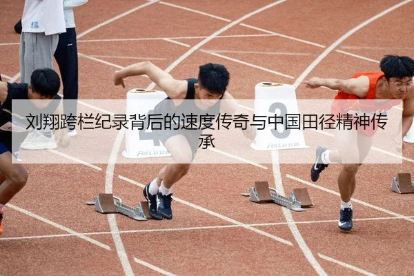 刘翔跨栏纪录背后的速度传奇与中国田径精神传承