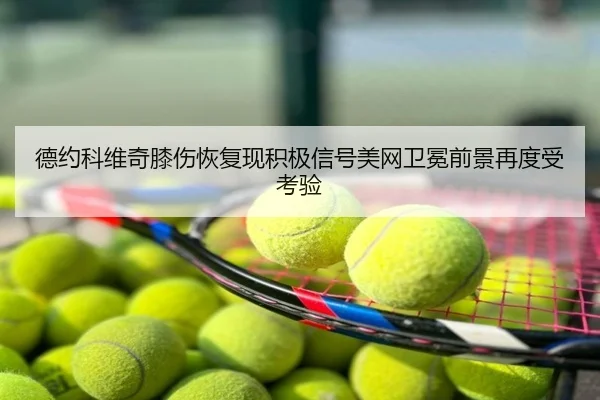 德约科维奇膝伤恢复现积极信号美网卫冕前景再度受考验