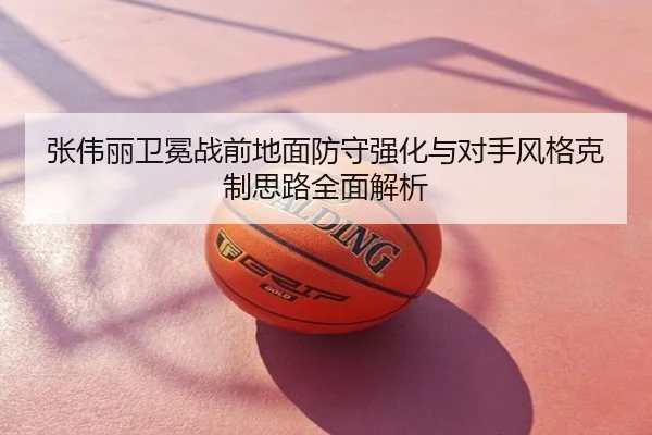 张伟丽卫冕战前地面防守强化与对手风格克制思路全面解析