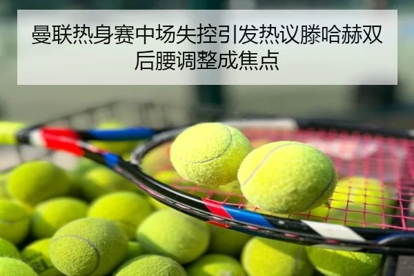 曼联热身赛中场失控引发热议滕哈赫双后腰调整成焦点
