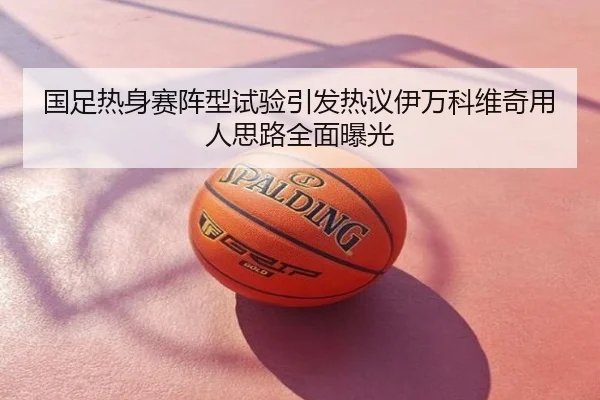 国足热身赛阵型试验引发热议伊万科维奇用人思路全面曝光