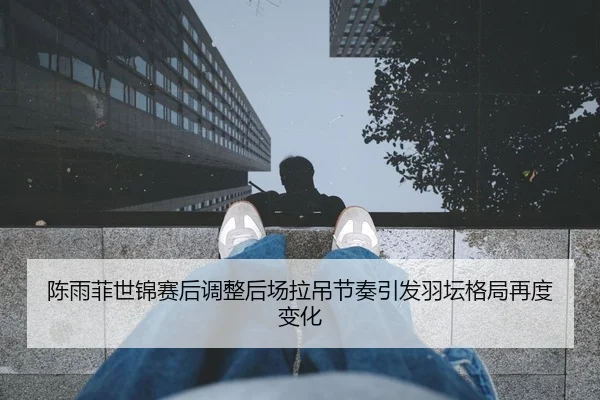 陈雨菲世锦赛后调整后场拉吊节奏引发羽坛格局再度变化