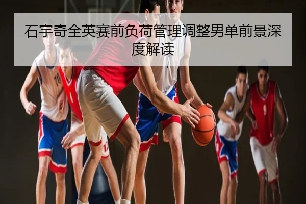 石宇奇全英赛前负荷管理调整男单前景深度解读