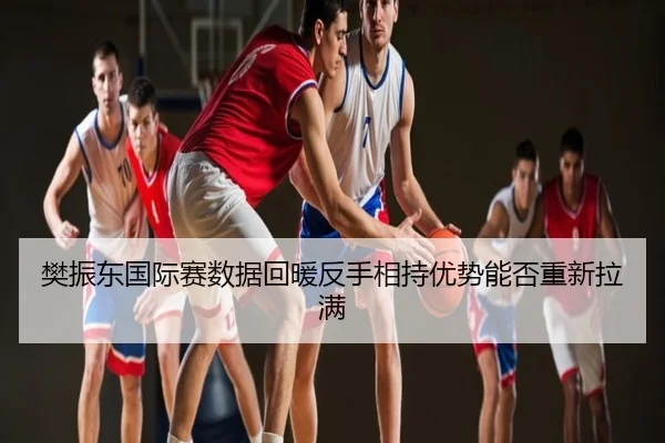 樊振东国际赛数据回暖反手相持优势能否重新拉满