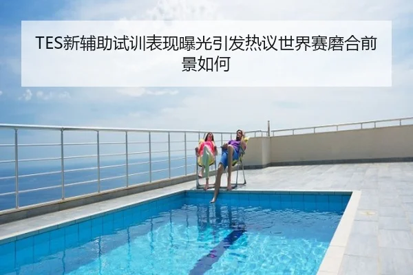 TES新辅助试训表现曝光引发热议世界赛磨合前景如何