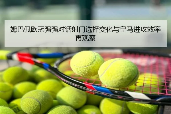姆巴佩欧冠强强对话射门选择变化与皇马进攻效率再观察