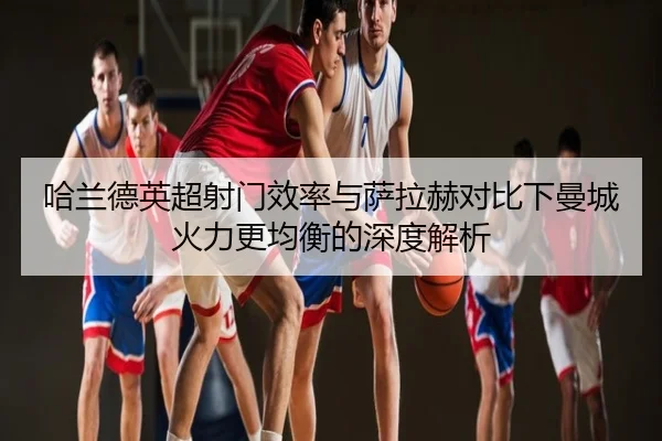 哈兰德英超射门效率与萨拉赫对比下曼城火力更均衡的深度解析